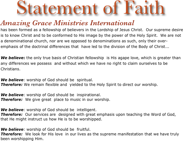         
           
                 ￼
Amazing Grace Ministries International
has been formed as a fellowship of believers in the Lordship of Jesus Christ.  Our supreme desire is to know Christ and to be conformed to His image by the power of the Holy Spirit.  We are not a denominational church, nor are we opposed to denominations as such, only their over-emphasis of the doctrinal differences that  have led to the division of the Body of Christ...
 
We believe: the only true basis of Christian fellowship  is His agape love, which is greater than any differences we possess  and without which we have no right to claim ourselves to be  Christians.
 
We believe: worship of God should be  spiritual. 
Therefore: We remain flexible and  yielded to the Holy Spirit to direct our worship.
 
We believe: worship of God should be  inspirational. 
Therefore:  We give great  place to music in our worship.
 
We believe: worship of God should be  intelligent. 
Therefore:  Our services are  designed with great emphasis upon teaching the Word of God, that He might instruct us how He is to be worshipped.
 
We believe: worship of God should be  fruitful. 
Therefore:  We look for His love  in our lives as the supreme manifestation that we have truly 
been worshipping Him.





















 

 


