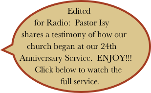 Edited for Radio:  Pastor Isy shares a testimony of how our          
     church began at our 24th Anniversary Service.  ENJOY!!!
  Click below to watch the  
   full service.